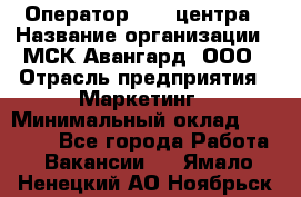 Оператор Call-центра › Название организации ­ МСК Авангард, ООО › Отрасль предприятия ­ Маркетинг › Минимальный оклад ­ 30 000 - Все города Работа » Вакансии   . Ямало-Ненецкий АО,Ноябрьск г.